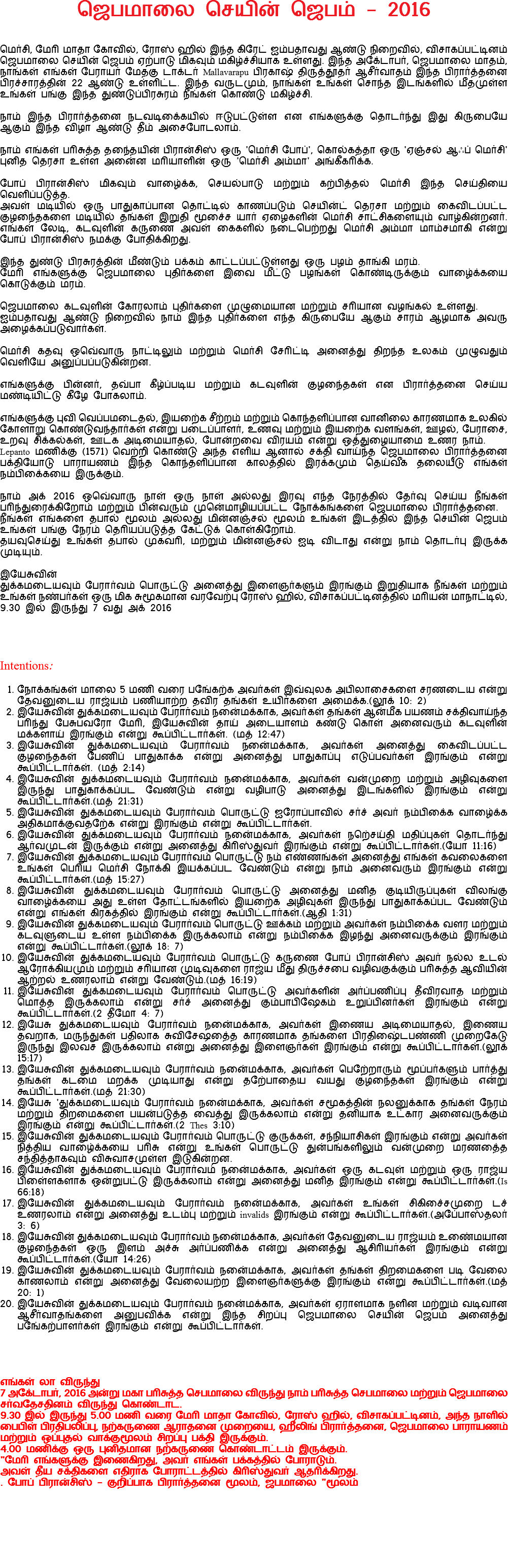 ஜெபமாலை செயின் ஜெபம் - 2016 மெர்சி, மேரி மாதா கோவில், ரோஸ் ஹில் இந்த கிரேட் ஐம்பதாவது ஆண்டு நிறைவில், விசாகப்பட்டினம் ஜெபமாலை செயின் ஜெபம் ஏற்பாடு மிகவும் மகிழ்ச்சியாக உள்ளது. இந்த அக்டோபர், ஜெபமாலை மாதம், நாங்கள் எங்கள் பேராயர் மேதகு டாக்டர் Mallavarapu பிரகாஷ் திருத்தூதர் ஆசீர்வாதம் இந்த பிரார்த்தனை பிரச்சாரத்தின் 22 ஆண்டு உள்ளிட்ட. இந்த வருடமும், நாங்கள் உங்கள் சொந்த இடங்களில் மீதமுள்ள உங்கள் பங்கு இந்த துண்டுப்பிரசுரம் நீங்கள் கொண்டு மகிழ்ச்சி. நாம் இந்த பிரார்த்தனை நடவடிக்கையில் ஈடுபட்டுள்ள என எங்களுக்கு தொடர்ந்து இது கிருபையே ஆகும் இந்த விழா ஆண்டு தீம் அசைபோடலாம். நாம் எங்கள் பரிசுத்த தந்தையின் பிரான்சிஸ் ஒரு 'மெர்சி போப்', கொல்கத்தா ஒரு 'ஏஞ்சல் ஆஃப் மெர்சி' புனித தெரசா உள்ள அன்னை மரியாளின் ஒரு 'மெர்சி அம்மா' அங்கீகரிக்க. போப் பிரான்சிஸ் மிகவும் வாழ்க்கை, செயல்பாடு மற்றும் கற்பித்தல் மெர்சி இந்த செய்தியை வெளிப்படுத்த. அவள் மடியில் ஒரு பாதுகாப்பான தொட்டில் காணப்படும் செயின்ட் தெரசா மற்றும் கைவிடப்பட்ட குழந்தைகளை மடியில் தங்கள் இறுதி மூச்சை யார் ஏழைகளின் மெர்சி சாட்சிகளையும் வாழ்கின்றனர். எங்கள் லேடி, கடவுளின் கருணை அவள் கைகளில் நடைபெற்றது மெர்சி அம்மா மாம்சமாகி என்று போப் பிரான்சிஸ் நமக்கு போதிக்கிறது. இந்த துண்டு பிரசுரத்தின் மீண்டும் பக்கம் காட்டப்பட்டுள்ளது ஒரு பழம் தாங்கி மரம். மேரி எங்களுக்கு ஜெபமாலை புதிர்களை இவை மீட்டு பழங்கள் கொண்டிருக்கும் வாழ்க்கையை கொடுக்கும் மரம். ஜெபமாலை கடவுளின் கோரலாம் புதிர்களை முழுமையான மற்றும் சரியான வழங்கல் உள்ளது. ஐம்பதாவது ஆண்டு நிறைவில் நாம் இந்த புதிர்களை எந்த கிருபையே ஆகும் சாரம் ஆழமாக அவரு அழைக்கப்படுவார்கள். மெர்சி கதவு ஒவ்வொரு நாட்டிலும் மற்றும் மெர்சி சேரிட்டி அனைத்து திறந்த உலகம் முழுவதும் வெளியே அனுப்பப்படுகின்றன. எங்களுக்கு பின்னர், தவ்பா கீழ்ப்படிய மற்றும் கடவுளின் குழந்தைகள் என பிரார்த்தனை செய்ய மண்டியிட்டு கீழே போகலாம். எங்களுக்கு புவி வெப்பமடைதல், இயற்கை சீற்றம் மற்றும் கொந்தளிப்பான வானிலை காரணமாக உலகில் கோளாறு கொண்டுவந்தார்கள் என்று படைப்பாளர், உணவு மற்றும் இயற்கை வளங்கள், ஊழல், பேராசை, உறவு சிக்கல்கள், ஊடக அடிமையாதல், போன்றவை விரயம் என்று ஒத்துழையாமை உணர நாம். Lepanto மணிக்கு (1571) வெற்றி கொண்டு அந்த எளிய ஆனால் சக்தி வாய்ந்த ஜெபமாலை பிரார்த்தனை பக்தியோடு பாராயணம் இந்த கொந்தளிப்பான காலத்தில் இரக்கமும் தெய்வீக தலையீடு எங்கள் நம்பிக்கையை இருக்கும். நாம் அக் 2016 ஒவ்வொரு நாள் ஒரு நாள் அல்லது இரவு எந்த நேரத்தில் தேர்வு செய்ய நீங்கள் பரிந்துரைக்கிறோம் மற்றும் பின்வரும் முன்மொழியப்பட்ட நோக்கங்களை ஜெபமாலை பிரார்த்தனை. நீங்கள் எங்களை தபால் மூலம் அல்லது மின்னஞ்சல் மூலம் உங்கள் இடத்தில் இந்த செயின் ஜெபம் உங்கள் பங்கு நேரம் தெரியப்படுத்த கேட்டுக் கொள்கிறோம். தயவுசெய்து உங்கள் தபால் முகவரி, மற்றும் மின்னஞ்சல் ஐடி விடாது என்று நாம் தொடர்பு இருக்க முடியும். இயேசுவின் துக்கமடையவும் பேரார்வம் பொருட்டு அனைத்து இளைஞர்களும் இரங்கும் இறுதியாக நீங்கள் மற்றும் உங்கள் நண்பர்கள் ஒரு மிக சுமூகமான வரவேற்பு ரோஸ் ஹில், விசாகப்பட்டினத்தில் மரியன் மாநாட்டில், 9.30 இல் இருந்து 7 வது அக் 2016 Intentions: நோக்கங்கள் மாலை 5 மணி வரை பங்கேற்க அவர்கள் இவ்வுலக அபிலாசைகளை சரணடைய என்று தேவனுடைய ராஜ்யம் பணியாற்ற தவிர தங்கள் உயிர்களை அமைக்க.(லூக் 10: 2) இயேசுவின் துக்கமடையவும் பேரார்வம் நன்மைக்காக, அவர்கள் தங்கள் ஆன்மீக பயணம் சக்திவாய்ந்த பரிந்து பேசுபவரோ மேரி, இயேசுவின் தாய் அடையாளம் கண்டு கொள் அனைவரும் கடவுளின் மக்களாய் இரங்கும் என்று கூப்பிட்டார்கள். (மத் 12:47) இயேசுவின் துக்கமடையவும் பேரார்வம் நன்மைக்காக, அவர்கள் அனைத்து கைவிடப்பட்ட குழந்தைகள் பேணிப் பாதுகாக்க என்று அனைத்து பாதுகாப்பு எடுப்பவர்கள் இரங்கும் என்று கூப்பிட்டார்கள். (மத் 2:14) இயேசுவின் துக்கமடையவும் பேரார்வம் நன்மைக்காக, அவர்கள் வன்முறை மற்றும் அழிவுகளை இருந்து பாதுகாக்கப்பட வேண்டும் என்று வழிபாடு அனைத்து இடங்களில் இரங்கும் என்று கூப்பிட்டார்கள்.(மத் 21:31) இயேசுவின் துக்கமடையவும் பேரார்வம் பொருட்டு ஐரோப்பாவில் சர்ச் அவர் நம்பிக்கை வாழ்க்கை அதிகமாக்குவதற்கே என்று இரங்கும் என்று கூப்பிட்டார்கள். இயேசுவின் துக்கமடையவும் பேரார்வம் நன்மைக்காக, அவர்கள் நற்செய்தி மதிப்புகள் தொடர்ந்து ஆர்வமுடன் இருக்கும் என்று அனைத்து கிரிஸ்துவர் இரங்கும் என்று கூப்பிட்டார்கள்.(யோ 11:16) இயேசுவின் துக்கமடையவும் பேரார்வம் பொருட்டு நம் எண்ணங்கள் அனைத்து எங்கள் கவலைகளை உங்கள் பெரிய மெர்சி நோக்கி இயக்கப்பட வேண்டும் என்று நாம் அனைவரும் இரங்கும் என்று கூப்பிட்டார்கள்.(மத் 15:27) இயேசுவின் துக்கமடையவும் பேரார்வம் பொருட்டு அனைத்து மனித குடியிருப்புகள் விலங்கு வாழ்க்கையை அது உள்ள தோட்டங்களில் இயற்கை அழிவுகள் இருந்து பாதுகாக்கப்பட வேண்டும் என்று எங்கள் கிரகத்தில் இரங்கும் என்று கூப்பிட்டார்கள்.(ஆதி 1:31) இயேசுவின் துக்கமடையவும் பேரார்வம் பொருட்டு ஊக்கம் மற்றும் அவர்கள் நம்பிக்கை வளர மற்றும் கடவுளுடைய உள்ள நம்பிக்கை இருக்கலாம் என்று நம்பிக்கை இழந்து அனைவருக்கும் இரங்கும் என்று கூப்பிட்டார்கள்.(லூக் 18: 7) இயேசுவின் துக்கமடையவும் பேரார்வம் பொருட்டு கருணை போப் பிரான்சிஸ் அவர் நல்ல உடல் ஆரோக்கியமும் மற்றும் சரியான முடிவுகளை ராஜ்ய மீது திருச்சபை வழிவகுக்கும் பரிசுத்த ஆவியின் ஆற்றல் உணரலாம் என்று வேண்டும்.(மத் 16:19) இயேசுவின் துக்கமடையவும் பேரார்வம் பொருட்டு அவர்களின் அர்ப்பணிப்பு தீவிரவாத மற்றும் மொத்த இருக்கலாம் என்று சர்ச் அனைத்து கும்பாபிஷேகம் உறுப்பினர்கள் இரங்கும் என்று கூப்பிட்டார்கள்.(2 தீமோ 4: 7) இயேசு துக்கமடையவும் பேரார்வம் நன்மைக்காக, அவர்கள் இணைய அடிமையாதல், இணைய தவறாக, மருந்துகள் பதிலாக சுவிசேஷத்தை காரணமாக தங்களை பிரதிஷ்டைபண்ணி முறைகேடு இருந்து இலவச இருக்கலாம் என்று அனைத்து இளைஞர்கள் இரங்கும் என்று கூப்பிட்டார்கள்.(லூக் 15:17) இயேசுவின் துக்கமடையவும் பேரார்வம் நன்மைக்காக, அவர்கள் பெற்றோரும் மூப்பர்களும் பார்த்து தங்கள் கடமை மறக்க முடியாது என்று தற்போதைய வயது குழந்தைகள் இரங்கும் என்று கூப்பிட்டார்கள்.(மத் 21:30) இயேசு 'துக்கமடையவும் பேரார்வம் நன்மைக்காக, அவர்கள் சமூகத்தின் நலனுக்காக தங்கள் நேரம் மற்றும் திறமைகளை பயன்படுத்த வைத்து இருக்கலாம் என்று தனியாக உட்கார அனைவருக்கும் இரங்கும் என்று கூப்பிட்டார்கள்.(2 Thes 3:10) இயேசுவின் துக்கமடையவும் பேரார்வம் பொருட்டு குருக்கள், சந்நியாசிகள் இரங்கும் என்று அவர்கள் நித்திய வாழ்க்கையை பரிசு என்று உங்கள் பொருட்டு துன்பங்களிலும் வன்முறை மரணத்தை சந்தித்தாகவும் விசுவாசமுள்ள இடுகின்றன. இயேசுவின் துக்கமடையவும் பேரார்வம் நன்மைக்காக, அவர்கள் ஒரு கடவுள் மற்றும் ஒரு ராஜ்ய பிள்ளைகளாக ஒன்றுபட்டு இருக்கலாம் என்று அனைத்து மனித இரங்கும் என்று கூப்பிட்டார்கள்.(Is 66:18) இயேசுவின் துக்கமடையவும் பேரார்வம் நன்மைக்காக, அவர்கள் உங்கள் சிகிச்சைமுறை டச் உணரலாம் என்று அனைத்து உடம்பு மற்றும் invalids இரங்கும் என்று கூப்பிட்டார்கள்.(அப்போஸ்தலர் 3: 6) இயேசுவின் துக்கமடையவும் பேரார்வம் நன்மைக்காக, அவர்கள் தேவனுடைய ராஜ்யம் உண்மையான குழந்தைகள் ஒரு இளம் அச்சு அர்ப்பணிக்க என்று அனைத்து ஆசிரியர்கள் இரங்கும் என்று கூப்பிட்டார்கள்.(யோ 14:26) இயேசுவின் துக்கமடையவும் பேரார்வம் நன்மைக்காக, அவர்கள் தங்கள் திறமைகளை படி வேலை காணலாம் என்று அனைத்து வேலையற்ற இளைஞர்களுக்கு இரங்கும் என்று கூப்பிட்டார்கள்.(மத் 20: 1) இயேசுவின் துக்கமடையவும் பேரார்வம் நன்மைக்காக, அவர்கள் ஏராளமாக நளின மற்றும் வடிவான ஆசீர்வாதங்களை அனுபவிக்க என்று இந்த சிறப்பு ஜெபமாலை செயின் ஜெபம் அனைத்து பங்கேற்பாளர்கள் இரங்கும் என்று கூப்பிட்டார்கள். எங்கள் லா விருந்து 7 அக்டோபர், 2016 அன்று மகா பரிசுத்த செபமாலை விருந்து நாம் பரிசுத்த செபமாலை மற்றும் ஜெபமாலை சர்வதேசதினம் விருந்து கொண்டாட. 9.30 இல் இருந்து 5.00 மணி வரை மேரி மாதா கோவில், ரோஸ் ஹில், விசாகப்பட்டினம், அந்த நாளில் பைபிள் பிரதிபலிப்பு, நற்கருணை ஆராதனை முறையை, ஹீலிங் பிரார்த்தனை, ஜெபமாலை பாராயணம் மற்றும் ஒப்புதல் வாக்குமூலம் சிறப்பு பக்தி இருக்கும். 4.00 மணிக்கு ஒரு புனிதமான நற்கருணை கொண்டாட்டம் இருக்கும். "மேரி எங்களுக்கு இணைகிறது, அவர் எங்கள் பக்கத்தில் போராடும். அவள் தீய சக்திகளை எதிராக போராட்டத்தில் கிரிஸ்துவர் ஆதரிக்கிறது. . போப் பிரான்சிஸ் - குறிப்பாக பிரார்த்தனை மூலம், ஜபமாலை "மூலம் 