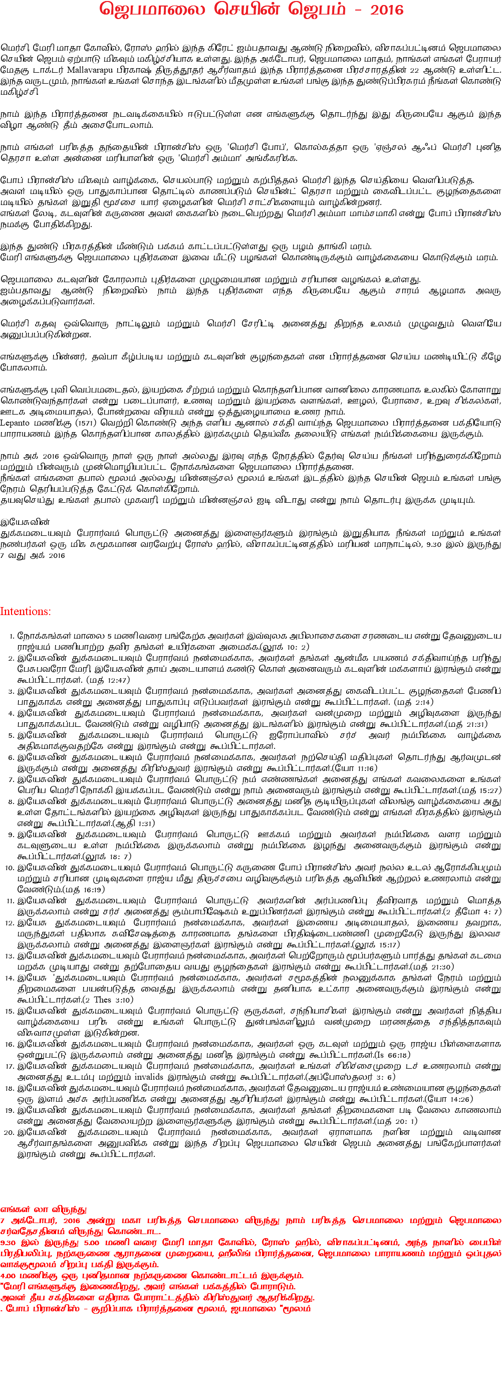 ஜெபமாலை செயின் ஜெபம் - 2016 மெர்சி, மேரி மாதா கோவில், ரோஸ் ஹில் இந்த கிரேட் ஐம்பதாவது ஆண்டு நிறைவில், விசாகப்பட்டினம் ஜெபமாலை செயின் ஜெபம் ஏற்பாடு மிகவும் மகிழ்ச்சியாக உள்ளது. இந்த அக்டோபர், ஜெபமாலை மாதம், நாங்கள் எங்கள் பேராயர் மேதகு டாக்டர் Mallavarapu பிரகாஷ் திருத்தூதர் ஆசீர்வாதம் இந்த பிரார்த்தனை பிரச்சாரத்தின் 22 ஆண்டு உள்ளிட்ட. இந்த வருடமும், நாங்கள் உங்கள் சொந்த இடங்களில் மீதமுள்ள உங்கள் பங்கு இந்த துண்டுப்பிரசுரம் நீங்கள் கொண்டு மகிழ்ச்சி. நாம் இந்த பிரார்த்தனை நடவடிக்கையில் ஈடுபட்டுள்ள என எங்களுக்கு தொடர்ந்து இது கிருபையே ஆகும் இந்த விழா ஆண்டு தீம் அசைபோடலாம். நாம் எங்கள் பரிசுத்த தந்தையின் பிரான்சிஸ் ஒரு 'மெர்சி போப்', கொல்கத்தா ஒரு 'ஏஞ்சல் ஆஃப் மெர்சி' புனித தெரசா உள்ள அன்னை மரியாளின் ஒரு 'மெர்சி அம்மா' அங்கீகரிக்க. போப் பிரான்சிஸ் மிகவும் வாழ்க்கை, செயல்பாடு மற்றும் கற்பித்தல் மெர்சி இந்த செய்தியை வெளிப்படுத்த. அவள் மடியில் ஒரு பாதுகாப்பான தொட்டில் காணப்படும் செயின்ட் தெரசா மற்றும் கைவிடப்பட்ட குழந்தைகளை மடியில் தங்கள் இறுதி மூச்சை யார் ஏழைகளின் மெர்சி சாட்சிகளையும் வாழ்கின்றனர். எங்கள் லேடி, கடவுளின் கருணை அவள் கைகளில் நடைபெற்றது மெர்சி அம்மா மாம்சமாகி என்று போப் பிரான்சிஸ் நமக்கு போதிக்கிறது. இந்த துண்டு பிரசுரத்தின் மீண்டும் பக்கம் காட்டப்பட்டுள்ளது ஒரு பழம் தாங்கி மரம். மேரி எங்களுக்கு ஜெபமாலை புதிர்களை இவை மீட்டு பழங்கள் கொண்டிருக்கும் வாழ்க்கையை கொடுக்கும் மரம். ஜெபமாலை கடவுளின் கோரலாம் புதிர்களை முழுமையான மற்றும் சரியான வழங்கல் உள்ளது. ஐம்பதாவது ஆண்டு நிறைவில் நாம் இந்த புதிர்களை எந்த கிருபையே ஆகும் சாரம் ஆழமாக அவரு அழைக்கப்படுவார்கள். மெர்சி கதவு ஒவ்வொரு நாட்டிலும் மற்றும் மெர்சி சேரிட்டி அனைத்து திறந்த உலகம் முழுவதும் வெளியே அனுப்பப்படுகின்றன. எங்களுக்கு பின்னர், தவ்பா கீழ்ப்படிய மற்றும் கடவுளின் குழந்தைகள் என பிரார்த்தனை செய்ய மண்டியிட்டு கீழே போகலாம். எங்களுக்கு புவி வெப்பமடைதல், இயற்கை சீற்றம் மற்றும் கொந்தளிப்பான வானிலை காரணமாக உலகில் கோளாறு கொண்டுவந்தார்கள் என்று படைப்பாளர், உணவு மற்றும் இயற்கை வளங்கள், ஊழல், பேராசை, உறவு சிக்கல்கள், ஊடக அடிமையாதல், போன்றவை விரயம் என்று ஒத்துழையாமை உணர நாம். Lepanto மணிக்கு (1571) வெற்றி கொண்டு அந்த எளிய ஆனால் சக்தி வாய்ந்த ஜெபமாலை பிரார்த்தனை பக்தியோடு பாராயணம் இந்த கொந்தளிப்பான காலத்தில் இரக்கமும் தெய்வீக தலையீடு எங்கள் நம்பிக்கையை இருக்கும். நாம் அக் 2016 ஒவ்வொரு நாள் ஒரு நாள் அல்லது இரவு எந்த நேரத்தில் தேர்வு செய்ய நீங்கள் பரிந்துரைக்கிறோம் மற்றும் பின்வரும் முன்மொழியப்பட்ட நோக்கங்களை ஜெபமாலை பிரார்த்தனை. நீங்கள் எங்களை தபால் மூலம் அல்லது மின்னஞ்சல் மூலம் உங்கள் இடத்தில் இந்த செயின் ஜெபம் உங்கள் பங்கு நேரம் தெரியப்படுத்த கேட்டுக் கொள்கிறோம். தயவுசெய்து உங்கள் தபால் முகவரி, மற்றும் மின்னஞ்சல் ஐடி விடாது என்று நாம் தொடர்பு இருக்க முடியும். இயேசுவின் துக்கமடையவும் பேரார்வம் பொருட்டு அனைத்து இளைஞர்களும் இரங்கும் இறுதியாக நீங்கள் மற்றும் உங்கள் நண்பர்கள் ஒரு மிக சுமூகமான வரவேற்பு ரோஸ் ஹில், விசாகப்பட்டினத்தில் மரியன் மாநாட்டில், 9.30 இல் இருந்து 7 வது அக் 2016 Intentions: நோக்கங்கள் மாலை 5 மணி வரை பங்கேற்க அவர்கள் இவ்வுலக அபிலாசைகளை சரணடைய என்று தேவனுடைய ராஜ்யம் பணியாற்ற தவிர தங்கள் உயிர்களை அமைக்க.(லூக் 10: 2) இயேசுவின் துக்கமடையவும் பேரார்வம் நன்மைக்காக, அவர்கள் தங்கள் ஆன்மீக பயணம் சக்திவாய்ந்த பரிந்து பேசுபவரோ மேரி, இயேசுவின் தாய் அடையாளம் கண்டு கொள் அனைவரும் கடவுளின் மக்களாய் இரங்கும் என்று கூப்பிட்டார்கள். (மத் 12:47) இயேசுவின் துக்கமடையவும் பேரார்வம் நன்மைக்காக, அவர்கள் அனைத்து கைவிடப்பட்ட குழந்தைகள் பேணிப் பாதுகாக்க என்று அனைத்து பாதுகாப்பு எடுப்பவர்கள் இரங்கும் என்று கூப்பிட்டார்கள். (மத் 2:14) இயேசுவின் துக்கமடையவும் பேரார்வம் நன்மைக்காக, அவர்கள் வன்முறை மற்றும் அழிவுகளை இருந்து பாதுகாக்கப்பட வேண்டும் என்று வழிபாடு அனைத்து இடங்களில் இரங்கும் என்று கூப்பிட்டார்கள்.(மத் 21:31) இயேசுவின் துக்கமடையவும் பேரார்வம் பொருட்டு ஐரோப்பாவில் சர்ச் அவர் நம்பிக்கை வாழ்க்கை அதிகமாக்குவதற்கே என்று இரங்கும் என்று கூப்பிட்டார்கள். இயேசுவின் துக்கமடையவும் பேரார்வம் நன்மைக்காக, அவர்கள் நற்செய்தி மதிப்புகள் தொடர்ந்து ஆர்வமுடன் இருக்கும் என்று அனைத்து கிரிஸ்துவர் இரங்கும் என்று கூப்பிட்டார்கள்.(யோ 11:16) இயேசுவின் துக்கமடையவும் பேரார்வம் பொருட்டு நம் எண்ணங்கள் அனைத்து எங்கள் கவலைகளை உங்கள் பெரிய மெர்சி நோக்கி இயக்கப்பட வேண்டும் என்று நாம் அனைவரும் இரங்கும் என்று கூப்பிட்டார்கள்.(மத் 15:27) இயேசுவின் துக்கமடையவும் பேரார்வம் பொருட்டு அனைத்து மனித குடியிருப்புகள் விலங்கு வாழ்க்கையை அது உள்ள தோட்டங்களில் இயற்கை அழிவுகள் இருந்து பாதுகாக்கப்பட வேண்டும் என்று எங்கள் கிரகத்தில் இரங்கும் என்று கூப்பிட்டார்கள்.(ஆதி 1:31) இயேசுவின் துக்கமடையவும் பேரார்வம் பொருட்டு ஊக்கம் மற்றும் அவர்கள் நம்பிக்கை வளர மற்றும் கடவுளுடைய உள்ள நம்பிக்கை இருக்கலாம் என்று நம்பிக்கை இழந்து அனைவருக்கும் இரங்கும் என்று கூப்பிட்டார்கள்.(லூக் 18: 7) இயேசுவின் துக்கமடையவும் பேரார்வம் பொருட்டு கருணை போப் பிரான்சிஸ் அவர் நல்ல உடல் ஆரோக்கியமும் மற்றும் சரியான முடிவுகளை ராஜ்ய மீது திருச்சபை வழிவகுக்கும் பரிசுத்த ஆவியின் ஆற்றல் உணரலாம் என்று வேண்டும்.(மத் 16:19) இயேசுவின் துக்கமடையவும் பேரார்வம் பொருட்டு அவர்களின் அர்ப்பணிப்பு தீவிரவாத மற்றும் மொத்த இருக்கலாம் என்று சர்ச் அனைத்து கும்பாபிஷேகம் உறுப்பினர்கள் இரங்கும் என்று கூப்பிட்டார்கள்.(2 தீமோ 4: 7) இயேசு துக்கமடையவும் பேரார்வம் நன்மைக்காக, அவர்கள் இணைய அடிமையாதல், இணைய தவறாக, மருந்துகள் பதிலாக சுவிசேஷத்தை காரணமாக தங்களை பிரதிஷ்டைபண்ணி முறைகேடு இருந்து இலவச இருக்கலாம் என்று அனைத்து இளைஞர்கள் இரங்கும் என்று கூப்பிட்டார்கள்.(லூக் 15:17) இயேசுவின் துக்கமடையவும் பேரார்வம் நன்மைக்காக, அவர்கள் பெற்றோரும் மூப்பர்களும் பார்த்து தங்கள் கடமை மறக்க முடியாது என்று தற்போதைய வயது குழந்தைகள் இரங்கும் என்று கூப்பிட்டார்கள்.(மத் 21:30) இயேசு 'துக்கமடையவும் பேரார்வம் நன்மைக்காக, அவர்கள் சமூகத்தின் நலனுக்காக தங்கள் நேரம் மற்றும் திறமைகளை பயன்படுத்த வைத்து இருக்கலாம் என்று தனியாக உட்கார அனைவருக்கும் இரங்கும் என்று கூப்பிட்டார்கள்.(2 Thes 3:10) இயேசுவின் துக்கமடையவும் பேரார்வம் பொருட்டு குருக்கள், சந்நியாசிகள் இரங்கும் என்று அவர்கள் நித்திய வாழ்க்கையை பரிசு என்று உங்கள் பொருட்டு துன்பங்களிலும் வன்முறை மரணத்தை சந்தித்தாகவும் விசுவாசமுள்ள இடுகின்றன. இயேசுவின் துக்கமடையவும் பேரார்வம் நன்மைக்காக, அவர்கள் ஒரு கடவுள் மற்றும் ஒரு ராஜ்ய பிள்ளைகளாக ஒன்றுபட்டு இருக்கலாம் என்று அனைத்து மனித இரங்கும் என்று கூப்பிட்டார்கள்.(Is 66:18) இயேசுவின் துக்கமடையவும் பேரார்வம் நன்மைக்காக, அவர்கள் உங்கள் சிகிச்சைமுறை டச் உணரலாம் என்று அனைத்து உடம்பு மற்றும் invalids இரங்கும் என்று கூப்பிட்டார்கள்.(அப்போஸ்தலர் 3: 6) இயேசுவின் துக்கமடையவும் பேரார்வம் நன்மைக்காக, அவர்கள் தேவனுடைய ராஜ்யம் உண்மையான குழந்தைகள் ஒரு இளம் அச்சு அர்ப்பணிக்க என்று அனைத்து ஆசிரியர்கள் இரங்கும் என்று கூப்பிட்டார்கள்.(யோ 14:26) இயேசுவின் துக்கமடையவும் பேரார்வம் நன்மைக்காக, அவர்கள் தங்கள் திறமைகளை படி வேலை காணலாம் என்று அனைத்து வேலையற்ற இளைஞர்களுக்கு இரங்கும் என்று கூப்பிட்டார்கள்.(மத் 20: 1) இயேசுவின் துக்கமடையவும் பேரார்வம் நன்மைக்காக, அவர்கள் ஏராளமாக நளின மற்றும் வடிவான ஆசீர்வாதங்களை அனுபவிக்க என்று இந்த சிறப்பு ஜெபமாலை செயின் ஜெபம் அனைத்து பங்கேற்பாளர்கள் இரங்கும் என்று கூப்பிட்டார்கள். எங்கள் லா விருந்து 7 அக்டோபர், 2016 அன்று மகா பரிசுத்த செபமாலை விருந்து நாம் பரிசுத்த செபமாலை மற்றும் ஜெபமாலை சர்வதேசதினம் விருந்து கொண்டாட. 9.30 இல் இருந்து 5.00 மணி வரை மேரி மாதா கோவில், ரோஸ் ஹில், விசாகப்பட்டினம், அந்த நாளில் பைபிள் பிரதிபலிப்பு, நற்கருணை ஆராதனை முறையை, ஹீலிங் பிரார்த்தனை, ஜெபமாலை பாராயணம் மற்றும் ஒப்புதல் வாக்குமூலம் சிறப்பு பக்தி இருக்கும். 4.00 மணிக்கு ஒரு புனிதமான நற்கருணை கொண்டாட்டம் இருக்கும். "மேரி எங்களுக்கு இணைகிறது, அவர் எங்கள் பக்கத்தில் போராடும். அவள் தீய சக்திகளை எதிராக போராட்டத்தில் கிரிஸ்துவர் ஆதரிக்கிறது. . போப் பிரான்சிஸ் - குறிப்பாக பிரார்த்தனை மூலம், ஜபமாலை "மூலம் 