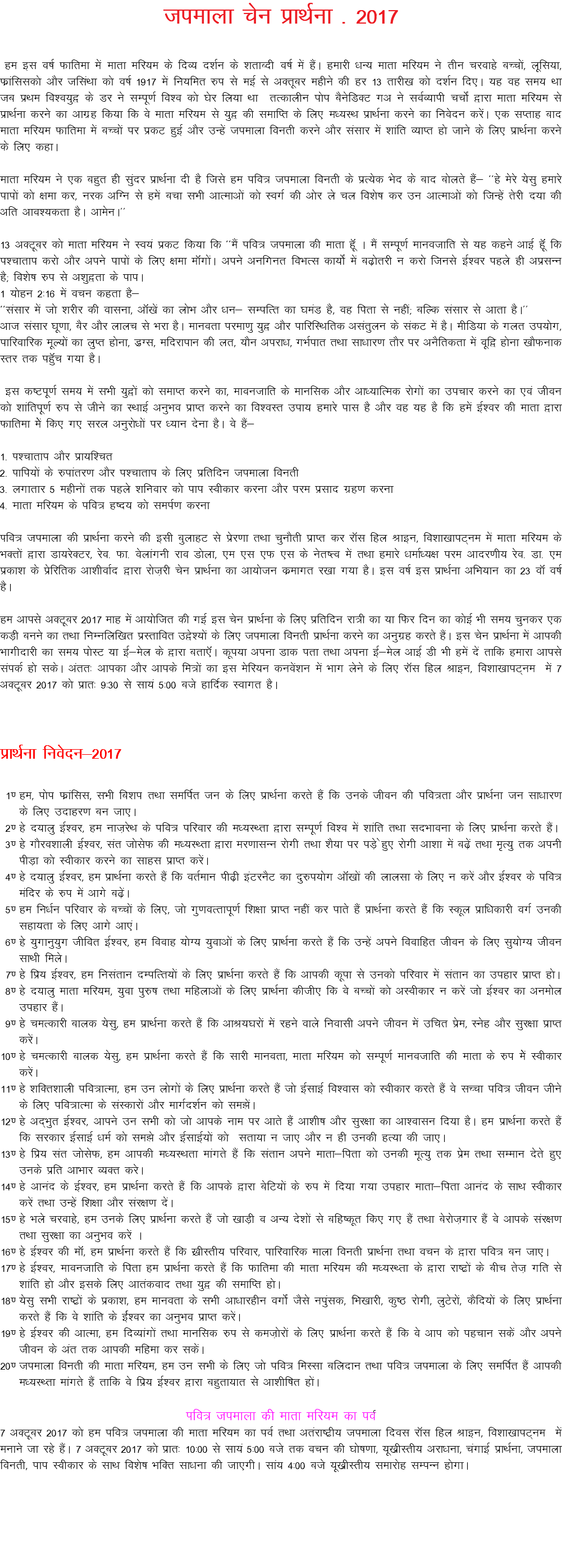 Tkiekyk psu izkFkZUkk - 2017 ge bl o’kZ Qkfrek esa ekrk efj;e ds fnO; n”kZu ds “krkCnh o’kZ esa gSaA gekjh /kU; ekrk efj;e us rhu pjokgs cPpksa] ywfl;k] Qzkaflldks vkSj tflaFkk dks o’kZ 1917 esa fu;fer #i ls ebZ ls vDrwcj eghus dh gj 13 rkjh[k dks n”kZu fn,A ;g og le; Fkk tc izFke fo”o;q} ds Mj us lEiw.kZ fo”o dks ?ksj fy;k Fkk rRdkyhu iksi cSusfMDV xv us loZO;kih ppksaZ }kjk ekrk efj;e ls izkFkZUkk djus dk vkxzg fd;k fd os ekrk efj;e ls ;q} dh lekfIr ds fy, e/;LFk izkFkZuk djus dk fuosnu djsaaaaA ,d lIrkg ckn ekrk efj;e Qkfrek esa cPpksa ij izdV gqbZ vkSj mUgsa Tkiekyk fourh djus vkSj lalkj esa “kkafr O;kIr gks tkus ds fy, izkFkZuk djus ds fy, dgkA ekrk efj;e us ,d cgqr gh laqnj izkFkZUkk nh gS ftls ge ifo= Tkiekyk fourh ds izR;sd Hksn ds ckn cksyrs gSa& ^^gs esjs ;slq gekjs ikiksa dks {kek dj] ujd vfXu ls gesa cpk lHkh vkRekvksa dks LoxZ dh vksj ys py fo”ks’k dj mu vkRekvksa dks ftUgsa rsjh n;k dh vfr vko”;drk gSA vkesuA** 13 vDVwcj dks ekrk efj;e us Lo;a izdV fd;k fd ^^eSa ifo= Tkiekyk dh ekrk gwWa A eSa lEiw.kZ ekuotkfr ls ;g dgus vkbZ gWaaw fd i”pkrki djks vkSj vius ikiksa ds fy, {kek ekWaxksaA vius vufxur foHkRl dk;ksZa esa c<+ksrjh u djks ftuls bZ”oj igys gh vizlUu gS( fo”ks’k #i ls v”kq}rk ds ikiA 1 ;ksgu 2%16 esa opu dgrk gS& ^^lalkj esa tks “kjhj dh okluk] vkWa[ksa dk yksHk vkSj /ku& lEifRr dk ?keaM gS] og firk ls ugha( cfYd lalkj ls vkrk gSA** vkt lalkj ?kw.kk] cSj vkSj ykyp ls Hkjk gSA ekuork ijek.kq ;q} vkSj ikfjfLFkfrd vlarqyu ds ladV esa gSA ehfM;k ds xyr mi;ksx] ikfjokfjd ewY;ksa dk yqIr gksuk] MzXl] efnjkiku dh yr] ;kSu vijk/k] xHkZikr rFkk lk/kkj.k rkSj ij vuSfrdrk esa owf} gksuk [kkSQukd Lrj rd igqWap x;k gSA bl d’Viw.kZ le; esa lHkh ;q}ksa dks lekIr djus dk] ekoutkfr ds ekufld vkSj vk/;kfRed jksxkas dk mipkj djus dk ,oa thou dks “kkafriw.kZ #i ls thus dk LFkkbZ vuqHko izkIr djus dk fo”oLr mik; gekjs ikl gS vkSj og ;g gS fd gesa bZ”oj dh ekrk }kjk Qkfrek essa fd, x, ljy vuqjks/kksa ij /;ku nsuk gSA os gSa& 1- Ik”pkrki vkSj izk;f”pr 2- Ikkfi;ksa ds #ikarj.k vkSj i”pkrki ds fy, izfrfnu Tkiekyk fourh 3- Ykxkrkj 5 eghuksa rd igys “kfuokj dks iki Lohdkj djuk vkSj ije izlkn xzg.k djuk 4- Ekkrk efj;e ds ifo= g‘n; dks leiZ.k djuk Ikfo= tiekyk dh izkFkZuk djus dh blh cqykgV ls izsj.kk rFkk pqukSrh izkIr dj jkWl fgy Jkbu] fo”kk[kkiV~ue esa ekrk efj;e ds HkDrksa }kjk Mk;jsDVj] jso- Qk- osykaxuh jko Mksyk] ,e ,l ,Q ,l ds usr‘Ro esa rFkk gekjs /kekZ/;{k ije vknj.kh; jso- Mk- ,e izdk”k ds iszfjfrd vk”khokZn }kjk jkst+jh psu izkFkZuk dk vk;kstu dzekxr j[kk x;k gSA bl o’kZ bl izkFkZUkk vfHk;ku dk 23 okWa o’kZ gSA ge vkils vDVwcj 2017 ekg esa vk;ksftr dh xbZ bl psu izkFkZUkk ds fy, izfrfnu jk=h dk ;k fQj fnu dk dksbZ Hkh le; pqudj ,d dM+h cuus dk rFkk fuEufyf[kr izLrkfor m}s”;ksa ds fy, Tkiekyk fourh izkFkZUkk djus dk vuqxzg djrs gSaA bl psu izkFkZuk esa vkidh Hkkxhnkjh dk le; iksLV ;k bZ&esy ds }kjk crk,WaA dwi;k viuk Mkd irk rFkk viuk bZ&esy vkbZ Mh Hkh gesa nsa rkfd gekjk vkils laidZ gks ldsA varr% vkidk vkSj vkids fe=ksa dk bl esfj;u duosa”ku esa Hkkx ysus ds fy, jkWl fgy Jkbu] fo”kk[kkiV~ue esa 7 vDVwcj 2017 dks izkr% 9%30 ls lk;a 5%00 cts gkfnZd Lokxr gSA izkFkZuk fuosnu&2017 ge] iksi Qzkafll] lHkh fc”ki rFkk lefiZr tu ds fy, izkFkZuk djrs gSa fd muds thou dh ifo=rk vkSj izkFkZuk tu lk/kkj.k ds fy, mnkgj.k cu tk,A gs n;kyq bZ”oj] ge ukt+jsFk ds ifo= ifjokj dh e/;LFrk }kjk lEiw.kZ fo”o esa “kkafr rFkk lnHkkouk ds fy, izkFkZUkk djrs gSaA gs xkSjo”kkyh bZ”oj] lar tkslsQ dh e/;LFrk }kjk ej.kklUu jksxh rFkk “kS;k ij iM+s sgq, jksxh vk”kk esa c<+sa rFkk e`R;q rd viuh ihM+k dks Lohdkj djus dk lkgl izkIr djsaA gs n;kyq bZ”oj] ge izkFkZuk djrs gSa fd orZeku ih<+h baVjuSV dk nq#i;ksx vkWa[kksa dh ykylk ds fy, u djsa vkSj bZ”oj ds ifo= eafnj ds #i esa vkxs c<+saA ge fu/kZu ifjokj ds cPpksa ds fy,] tks xq.koRrkiw.kZ f”k{kk izkIr ugha dj ikrs gSa izkFkZuk djrs gSa fd Ldwy izkf/kdkjh oxZ mudh lgk;rk ds fy, vkxs vk,aA gs ;qxkuq;qx thfor bZ”oj] ge fookg ;ksX; ;qokvksa ds fy, izkFkZUkk djrs gSa fd mUgsa vius fookfgr thou ds fy, lq;ksX; thou lkFkh feysA gs fiz; bZ”oj] ge fularku nEifRr;ksa ds fy, izkFkZuk djrs gSa fd vkidh dwik ls mudks ifjokj esa larku dk migkj izkIr gksA gs n;kyq ekrk efj;e] ;qok iq#’k rFkk efgykvksa ds fy, izkFkZuk dhth, fd os cPpksa dks vLohdkj u djsa tks bZ”oj dk vueksy migkj gSaA gs peRdkjh ckyd ;slq] ge izkFkZuk djrs gSa fd vkJ;?kjksa esa jgus okys fuoklh vius thou esa mfpr izse] Lusg vkSj lqj{kk izkIr djsaA gs peRdkjh ckyd ;slq] ge izkFkZuk djrs gSa fd lkjh ekuork] ekrk efj;e dks lEiw.kZ ekuotkfr dh ekrk ds #i esas Lohdkj djsaA gs “kfDr”kkyh ifo=kRek] ge mu yksxksa ds fy, izkFkZUkk djrs gSa tks bZlkbZ fo”okl dks Lohdkj djrs gSa os lPpk ifo= thou thus ds fy, ifo=kRek ds laLdkjksa vkSj ekxZn”kZu dks le>saA gs vn~Hkqr bZ”oj] vkius mu lHkh dks tks vkids uke ij vkrs gSa vk”kh’k vkSj lqj{kk dk vk”oklu fn;k gSA ge izkFkZuk djrs gSa fd ljdkj bZlkbZ /keZ dks le>s vkSj bZlkbZ;ksa dks lrk;k u tk, vkSj u gh mudh gR;k dh tk,A gs fiz; lar tkslsQ] ge vkidh e/;LFkrk ekaxrs gSa fd larku vius ekrk&firk dks mudh ewR;q rd izse rFkk lEeku nsrs gq, muds izfr vkHkkj O;Dr djsA gs vkuan ds bZ”oj] ge izkFkZuk djrs gSa fd vkids }kjk csfV;ksa ds #i esa fn;k x;k migkj ekrk&firk vkuan ds lkFk Lohdkj djsa rFkk mUgsa f”k{kk vkSj laj{k.k nsaA gs Hkys pjokgs] ge muds fy, izkFkZuk djrs gSa tks [kkM+h o vU; ns”kksa ls cfg’dwr fd, x, gSa rFkk csjkst+xkj gSa os vkids laj{k.k rFkk lqj{kk dk vuqHko djsa A gs bZ”oj dh ekWa] ge izkFkZuk djrs gSa fd [zkhLrh; ifjokj] ikfjokfjd ekyk fourh izkFkZUkk rFkk opu ds }kjk ifo= cu tk,A gs bZ”oj] ekoutkfr ds firk ge izkFkZUkk djrs gSa fd Qkfrek dh ekrk efj;e dh e/;LFRkk ds }kjk jk’Vzksa ds chp rst+ xfr ls “kkafr gks vkSj blds fy, vkradokn rFkk ;q} dh lekfIr gksA ;slq lHkh jk’Vzksa ds izdk”k] ge ekuork ds lHkh vk/kkjghu oxksaZ tSls uiqald] fHk[kkjh] dq’B jksxh] yqVsjksa] dSfn;ksa ds fy, izkFkZuk djrs gSa fd os “kkafr ds bZZ”oj dk vuqHko izkIr djsaA gs bZ”oj dh vkRek] ge fnO;kaxksa rFkk ekufld #i ls det+ksjksa ds fy, izkFkZuk djrs gSa fd os vki dks igpku ldsa vkSj vius thou ds var rd vkidh efgek dj ldsaA Tkiekyk fourh dh ekrk efj;e] ge mu lHkh ds fy, tks ifo= feLlk cfynku rFkk ifo= tiekyk ds fy, lefiZr gSa vkidh e/;LFrk ekaxrs gSa rkfd os fiz; bZ”oj }kjk cgqrk;kr ls vk”khf’kr gksaA Ikfo= tiekyk dh ekrk efj;e dk ioZ 7 vDVwcj 2017 dks ge ifo= tiekyk dh ekrk efj;e dk ioZ rFkk vrajk’Vzh; tiekyk fnol jkWl fgy Jkbu] fo”kk[kkiV~ue esa eukus tk jgs gSaaA 7 vDVwcj 2017 dks izkr% 10%00 ls lk;a 5%00 cts rd opu dh ?kks’k.kk] ;w[kzhLrh; vjk/kuk] paxkbZ izkFkZuk] tiekyk fourh] iki Lohdkj ds lkFk fo”ks’k HkfDr lk/kuk dh tk,xhA lka; 4%00 cts ;w[kzhLrh; lekjksg lEiUu gksxkA 