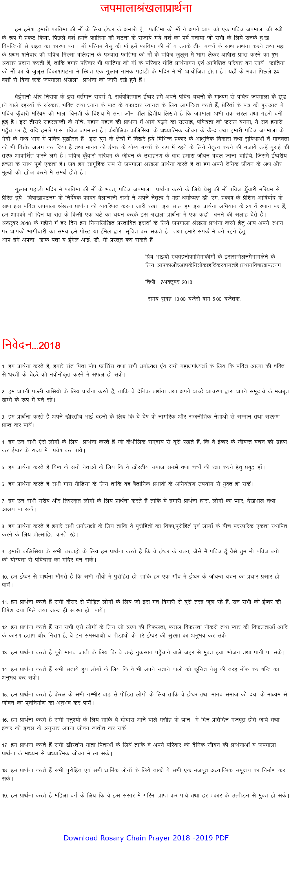 tiekykJa[kykçkFkZuk ge ges’kk gekjh Qkfrek dh ek¡ ds fy; bZ’oj ds vHkkjh gSa] Qkfrek dh ek¡ us vius vki dks ,d ifo= tiekyk dh L=h ds :Ik es çdV fd;k] fiNys c”kZ geus Qkfrek dh ?kVuk ds ltk;s x;s c”kZ dk ioZ euk;k tks lHkh ds fy;s muds nq%[k foifRr;ksa ls jkgr dk dkj.k cukA ek¡ efj;e ;slq dh ek¡ gesa Qkfrek dh ek¡ o muds rhu cPpksa ds lkFk çkFkZuk djus rFkk egk ds çFke ‘kfuokj dh ifo= feLlk cfynku ds i'pkr Qkfrek dh ek¡ ds ifo= tqywl esa Hkkx ysdj vk’kh”k çkIr djus dk ‘kqHk volj çnku djrh gSa] rkfd gekjs ifjokj Hkh Qkfrek dh ek¡ ds ifjokj Hkk¡fr çkFkZuke; ,oa vkf’kf”kr ifjokj cu tk;ssaA Qkfrek dh ek¡ dk ;s tqywl fodk’kkiVuk esa fLFkr ,d xqykc uked igkM+h ds eafnj esa Hkh vk;ksftr gksrk gSA ;gk¡ ds HkDr fiNys 24 c”kksZa ls fcuk :ds tiekyk Ja[kyk çkFkZuk dks tkjh j[ks gq;s gSaA csbZekuh vkSj fujk’kk ds bl crZeku lanHkZ esa] loZ’kfDreku bZ’oj gesa viusa ifo= opuksa ds ek/;e ls ifo= tiekyk ds NqM+kus okys jgL;ksa ds laLdkj] HkfDr rFkk /;ku ds ikB ds oQknkj Lokxr ds fy; vkefU=r djrs gSa] çsfjrksa ds i= dh ‘kq:vkr es ifo= dq¡okjh efj;e dh ekyk fourh ds fo”k; esa lUr tkWu ikWy f}rh; fy[krs gSa fd tiekyk vHkh rd ljy rFkk xgjh cuh gqbZ gSA bl rhljs lgL=kCnh ds uhps] egku egRo dh çkFkZuk esa vkxs c<+us dk mRlkg] ifo=rk dh Qly cuuk] ;s lc gekjh ig¡qp ij gS] ;fn gekjs ikl ifo= tiekyk gSA dSFkkSfyd dfyfl;k ds v/;kfRed thou ds dSUnz rFkk gekjh ifo= tiekyk ds Hksanksa ds e/; Hkkx esa ifo= ;q[zkhLr gSaA bl ;qx ds {ks=ksa esa fo[kjs gq;s fofHkUu çdkj ds vk/kqfud fodkl rFkk lqfo/kkvksa usa ekuork dks Hkh fo[ksj vyx dj fn;k gS rFkk ekuo dks bZ’oj ds ;ksX; cPpksa ds :i esa jgus ds fy;s usr`Ro djus dh ctk;s mUgsa cqjkbZ dh rjQ vkdf”kZr djus yxs gSaA ifo= dq¡okjh efj;e ds thou ds mnkgj.k ds ckn gekjk thou cny tkuk pkfg;s] ftlesa bZ’ojh; bPNk ds lkFk iw.kZ ,drk gSA tc ge lkewfgd :i ls tiekyk Ja[kyk çkFkZuk djrs gSa rks ge vius nSfud thou ds vFkZ vkSj ewY;ksa dh [kkst djus esa leFkZ gksrs gSaA xqykc igkM+h eafnj esa Qkfrek dh ek¡ ds HkDr] ifo= tiekyk çkFkZuk djus ds fy;sa ;slq dh ek¡ ifo= dq¡okjh efj;e ls çsfjr gq;sA fo’kk[kkiVue ds funsZ’kd Qknj osykUxuh jkvks us vius usr`Ro esa egk /kekZ/;{k MkW- ,e- çdk’k ds çsf”kr vkf’kokZn ds lkFk bl ifo= tiekyk Ja[kyk çkFkZuk dks O;ofLFkr djuk tkjh j[kkA bl lky ge bl çkFkZuk vfHk;ku ds 24 osa LFkku ij gSa] ge vkidks Hkh fnu ;k jkr ds fdlh ,d ?kVsa dk p;u djds bl Ja[kyk çkFkZuk esa ,d dM+h cuus dh lykg nsrs gSaA vDVwcj 2018 ds eghus esa gj fnu bu fuEufyf[kr çLrkfor bjknksa ds fy;sa tiekyk Ja[kyk çkFkZuk djus gsrq vki vius LFkku ij vkidh Hkkxhnkjh dk le; gesa iksLV ;k bZesy }kjk lwfpr dj ldrs gSaA rFkk gekjs laidZ esa cus jgus gsrq] vki gesa viuk Mkd irk o bZesy vkbZ- Mh- Hkh çLrqr dj ldrs gSaA fç; Hkkb;ksa ,oacguksaQkfrekdhek¡ ds bllEesyuesaHkkxysus ds fy; vkidkvkSjvkidsfe=ksadkgfnZdLokxrgSALFkkufo’kk[kkiVue frFkh 7vDVwcj 2018 le; lqcg 10%00 ctsls ‘kke 5%00 ctsrd- fuosnu---2018 1- ge çkFkZuk djrs gS] gekjs lar firk iksi Qzkflal rFkk lHkh /kekZ/;{k ,ao lHkh egk/kekZ/;{kksa ds fy; fd ifo= vkRek dh ‘kfDr ls /kjrh ds psgjs dks uohuhd`r djus esa lQy gks ldsaA 2- ge viuh iYyh okfl;ksa ds fy; çkFkZuk djrs gSa] rkfd os nSfud çkFkZuk rFkk vius vPNs vkpj.k }kjk vius lewnk;s ds etcwr [kEHks ds :i esa cus jgsaA 3- ge çkFkZuk djrs gSa vius [zkhLrh; HkkbZ cguksa ds fy; fd os ns’k ds ukxfjd vkSj jktuhfrd usrkvksa ls lEeku rFkk laj{k.k çkIr dj ik;saA 4- ge mu lHkh ,sls yksxksa ds fy; çkFkZuk djrs gSa tks dSFkkSfyd leqnk; ls nwjh j[krs gSa] fd os bZ’oj ds thoUr opu dks xzg.k dj bZ’oj ds jkT; esa ços’k dj ik;saA 5- ge çkFkZuk djrs gSa fo’o ds lHkh usrkvksa ds fy; fd os [kzhLrh; lekt le>sa rFkk ppksZa dh j{kk djus gsrq çcq} gksaA 6- ge çkFkZuk djrs gSa lHkh ekl ehfM;k ds fy; rkfd og ‘kSrkfud çHkkoksa ds vfu;a=.k mi;ksx ls eqDr gks ldsaA 7- ge mu lHkh xjhc vkSj frjLd`r yksxksa ds fy; çkFkZuk djrs gSa rkfd os gekjh çkFkZuk }kjk] yksxksa dk I;kj] ns[kHkky rFkk vkJ; ik ldsaA 8- ge çkFkZuk djrs gSa gekjs lHkh /kekZ/;{kksa ds fy; rkfd os iqjksfgrksa dks fo’ki]iqjksfgra ,oa yksxksa ds chp ijLifjd ,drk LFkkfir djus ds fy; çksRlkfgr djrs jgsaA 9- gekjh dfyfl;k ds lHkh pjokgks ds fy; ge çkFkZuk djrs gSa fd os bZ’oj ds opu] tSls eSa ifo= gw¡ oSls rqe Hkh ifo= cuks- dh ;ksX;rk ls ifo=rk dk eafnj cu ldsaA 10- ge bZ’oj ls çkFkZuk ek¡xrs gSa fd lHkh xk¡oksa esa iqjksfgr gksa] rkfd gj ,d xk¡o esa bZ’oj ds thoUr opu dk çpkj çlkj gks ik;saA 11- ge çkFkZuk djrs gSa lHkh dSalj ls ihfM+r yksxksa ds fy; tks bl er fcekjh ls cqjh rjg tw> jgs gSa] mu lHkh dks bZ’oj dh fo’ks”k n;k feys rFkk tYn gh LoLFk gks ik;saA 12- ge çkFkZuk djrs gSa mu lHkh ,ls yksxksa ds fy; tks _.k dh foQyrk] Qly foQyrk ukSdjh rFkk I;kj dh foQyrkvksa vkfn ds dkj.k grk’k vkSj fujk’k gSa] os bu leL;kvksa o ihM+kvksa ds ijs bZ’oj dh lqj{kk dk vuqHko dj ldsaA 13- ge çkFkZuk djrs gSa iwjh ekuo tkrh ds fy; fd os mUgsa uqdlku igq¡pkus okys tgj ls eqDr gok] Hkkstu rFkk ikuh ik ldsaA 14- ge çkFkZuk djrs gSa lHkh lrk;s gq; yksxksa ds fy; fd os Hkh vius lrkus okyks dks dzwflr ;slq dh rjg ek¡Q dj ‘kfUr dk vuqHko dj ldsaA 15- ge çkFkZuk djrs gSa dsjy ds lHkh xEHkhj ck<+ ls ihfM+r yksxksa ds fy; rkfd os bZ’oj rFkk ekuo lekt dh n;k ds ek/;e ls thou dk iqufuekZ.k dk vuqHko dj ik;saA 16- ge çkFkZuk djrs gSa lHkh euq”;ksa ds fy; rkfd os nksckjk vkus okys elhg ds Kku esa fnu çfrfnu etcwr gksrs tk;sa rFkk bZ’oj dh bPNk ds vuqlkj viuk thou O;rhr dj ldsaA 17- ge çkFkZuk djrs gSa lHkh [kzhLrh; ekrk firkvksa ds fy;sa rkfd os vius ifjokj dks nSfud thou dh çkFkZukvksa o tiekyk çkFkZuk ds ek/;e ls v/;kfRed thou esa yk ldsaA 18- ge çkFkZuk djrs gSa lHkh iqjksfgr ,oa lHkh /kkfeZd yksxksa ds fy;sa rkdh os lHkh ,d etcwr v/;kfRed lewnk; dk fuekZ.k dj ldsaA 19- ge çkFkZuk djrs gSa efgyk oxZ ds fy; fd os bl lalkj esa xfjek çkIr dj ik;sa rFkk gj çdkj ds mRihM+u ls eqDr gks ldsaA Download Rosary Chain Prayer 2018 -2019 PDF 
